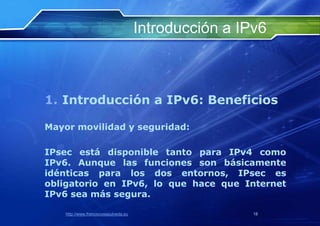 Introducción a IPv6



1. Introducción a IPv6: Beneficios

Mayor movilidad y seguridad:

IPsec está disponible tanto para IPv4 como
IPv6. Aunque las funciones son básicamente
idénticas para los dos entornos, IPsec es
obligatorio en IPv6, lo que hace que Internet
IPv6 sea más segura.

    http://www.franciscosepulveda.eu                    18
 