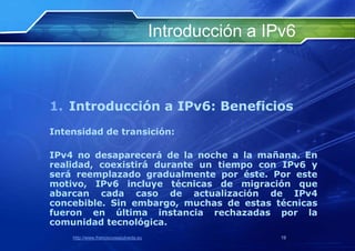 Introducción a IPv6



1. Introducción a IPv6: Beneficios
Intensidad de transición:

IPv4 no desaparecerá de la noche a la mañana. En
realidad, coexistirá durante un tiempo con IPv6 y
será reemplazado gradualmente por éste. Por este
motivo, IPv6 incluye técnicas de migración que
abarcan cada caso de actualización de IPv4
concebible. Sin embargo, muchas de estas técnicas
fueron en última instancia rechazadas por la
comunidad tecnológica.
    http://www.franciscosepulveda.eu                    19
 