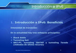 Introducción a IPv6



1. Introducción a IPv6: Beneficios
Intensidad de transición:

En la actualidad hay tres enfoques principales:

 Stack doble
 Tunneling 6a4
 NAT-PT, tunneling ISATAP y tunneling Teredo
  (métodos de último recurso)

    http://www.franciscosepulveda.eu                    20
 