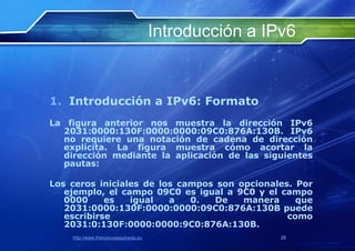 Introducción a IPv6


1. Introducción a IPv6: Formato
La figura anterior nos muestra la dirección IPv6
  2031:0000:130F:0000:0000:09C0:876A:130B. IPv6
  no requiere una notación de cadena de dirección
  explícita. La figura muestra cómo acortar la
  dirección mediante la aplicación de las siguientes
  pautas:

Los ceros iniciales de los campos son opcionales. Por
   ejemplo, el campo 09C0 es igual a 9C0 y el campo
   0000     es   igual   a   0.  De    manera     que
   2031:0000:130F:0000:0000:09C0:876A:130B puede
   escribirse                                   como
   2031:0:130F:0000:0000:9C0:876A:130B.
    http://www.franciscosepulveda.eu                    25
 