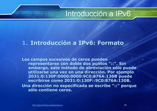 Introducción a IPv6


1. Introducción a IPv6: Formato

Los campos sucesivos de ceros pueden
   representarse con doble dos puntos "::". Sin
   embargo, este método de abreviación sólo puede
   utilizarse una vez en una dirección. Por ejemplo
   2031:0:130F:0000:0000:9C0:876A:130B puede
   escribirse como 2031:0:130F::9C0:876A:130B.
Una dirección no especificada se escribe "::" porque
   sólo contiene ceros.


    http://www.franciscosepulveda.eu                    26
 