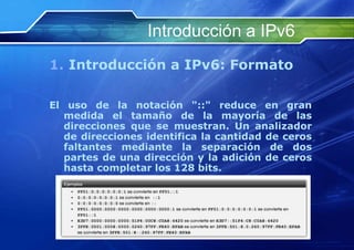 Introducción a IPv6
1. Introducción a IPv6: Formato

El uso de la notación "::" reduce en gran
   medida el tamaño de la mayoría de las
   direcciones que se muestran. Un analizador
   de direcciones identifica la cantidad de ceros
   faltantes mediante la separación de dos
   partes de una dirección y la adición de ceros
   hasta completar los 128 bits.




    http://www.franciscosepulveda.eu                    27
 