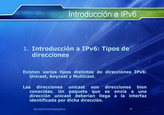 Introducción a IPv6



1. Introducción a IPv6: Tipos de
   direcciones

Existen varios tipos distintos de direcciones IPv6:
   Unicast, Anycast y Multicast.

Las direcciones unicast son direcciones bien
   conocidas. Un paquete que se envía a una
   dirección unicast deberían llega a la interfaz
   identificada por dicha dirección.
    http://www.franciscosepulveda.eu                    29
 