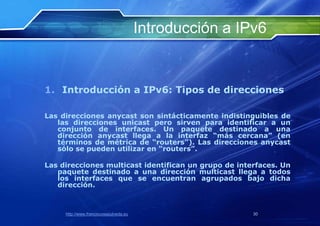 Introducción a IPv6


1. Introducción a IPv6: Tipos de direcciones

Las direcciones anycast son sintácticamente indistinguibles de
   las direcciones unicast pero sirven para identificar a un
   conjunto de interfaces. Un paquete destinado a una
   dirección anycast llega a la interfaz “más cercana” (en
   términos de métrica de “routers”). Las direcciones anycast
   sólo se pueden utilizar en “routers”.

Las direcciones multicast identifican un grupo de interfaces. Un
   paquete destinado a una dirección multicast llega a todos
   los interfaces que se encuentran agrupados bajo dicha
   dirección.



     http://www.franciscosepulveda.eu                    30
 