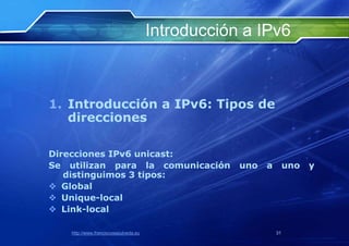 Introducción a IPv6



1. Introducción a IPv6: Tipos de
   direcciones

Direcciones IPv6 unicast:
Se utilizan para la comunicación                   uno   a        uno   y
   distinguimos 3 tipos:
 Global
 Unique-local
 Link-local

    http://www.franciscosepulveda.eu                         31
 