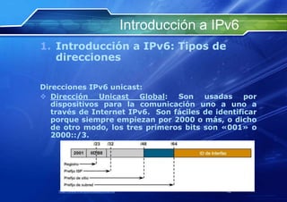 Introducción a IPv6
1. Introducción a IPv6: Tipos de
   direcciones

Direcciones IPv6 unicast:
 Dirección    Unicast  Global:  Son    usadas     por
   dispositivos para la comunicación uno a uno a
   través de Internet IPv6. Son fáciles de identificar
   porque siempre empiezan por 2000 o más, o dicho
   de otro modo, los tres primeros bits son «001» o
   2000::/3.




    http://www.franciscosepulveda.eu                    32
 