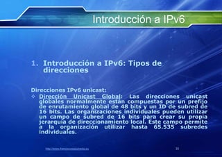 Introducción a IPv6


1. Introducción a IPv6: Tipos de
   direcciones

Direcciones IPv6 unicast:
 Dirección Unicast Global: Las direcciones unicast
   globales normalmente están compuestas por un prefijo
   de enrutamiento global de 48 bits y un ID de subred de
   16 bits. Las organizaciones individuales pueden utilizar
   un campo de subred de 16 bits para crear su propia
   jerarquía de direccionamiento local. Este campo permite
   a la organización utilizar hasta 65.535 subredes
   individuales.


    http://www.franciscosepulveda.eu                    33
 