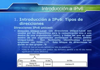 Introducción a IPv6

1. Introducción a IPv6: Tipos de
   direcciones
Direcciones IPv6 unicast:
 Dirección Unique-Local: Las direcciones Unique-Local son
  usadas por los dispositivos para la comunicación uno a uno
  dentro de una organización (sitio), y todas las que se usan
  dentro de una organización pertenecen al mismo ámbito
  Unique-Local.     Son fácilmente identificables porque
  empiezan con FC00:://7. Este bloque de direcciones se
  divide en dos grupos /8:
        FCOO::/8: Aún no ha sido definido por falta de aceptación.
        FD00::/8: Está definida para prefijos /48, formados dándole a los 40 bits menos
         significativos valores aleatorios.




       http://www.franciscosepulveda.eu                                  35
 