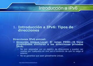 Introducción a IPv6



1. Introducción a IPv6: Tipos de
   direcciones

Direcciones IPv6 unicast:
 Dirección Unique-Local: El rango FD00::/8 tiene
   propiedades similares a las direcciones privadas
   IPv4:
    No son asignadas por un registro de direcciones y pueden ser
     usadas por cualquiera en una red a condición de que no salga al
     exterior.
    No se garantiza que sean globalmente únicas.


    http://www.franciscosepulveda.eu                      36
 