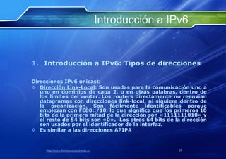 Introducción a IPv6


1. Introducción a IPv6: Tipos de direcciones

Direcciones IPv6 unicast:
 Dirección Link-Local: Son usadas para la comunicación uno a
   uno en dominios de capa 2, o en otras palabras, dentro de
   los límites del router. Los routers directamente no reenvían
   datagramas con direcciones link-local, ni siquiera dentro de
   la organización. Son fácilmente identificables porque
   empiezan con FE80::/10, lo que significa que los primeros 10
   bits de la primera mitad de la dirección son «1111111010» y
   el resto de 54 bits son «0». Los otros 64 bits de la dirección
   son usados por el identificador de la interfaz.
 Es similar a las direcciones APIPA



     http://www.franciscosepulveda.eu                    37
 