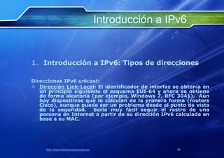Introducción a IPv6


1. Introducción a IPv6: Tipos de direcciones

Direcciones IPv6 unicast:
 Dirección Link-Local: El identificador de interfaz se obtenía en
   un principio siguiendo el esquema EUI-64 y ahora se obtiene
   de forma aleatoria (por ejemplo, Windows 7, RFC 3041). Aún
   hay dispositivos que lo calculan de la primera forma (routers
   Cisco), aunque puede ser un problema desde el punto de vista
   de la seguridad. Sería muy fácil seguir el rastro de una
   persona en Internet a partir de su dirección IPv6 calculada en
   base a su MAC.




     http://www.franciscosepulveda.eu                    40
 