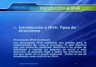 Introducción a IPv6



1. Introducción a IPv6: Tipos de
   direcciones

Direcciones IPv6 multicast:
Las direcciones IPv6 multicast son usadas para la
comunicación de «uno a muchos», lo que significa
que una dirección multicast identifica a un grupo de
interfaces y cuando un paquete se envía a esta
dirección, el paquete llega a todas las interfaces de
red que están en el grupo multicast. Evitan el uso de
broadcasts como ocurría en IPv4.

    http://www.franciscosepulveda.eu                    41
 