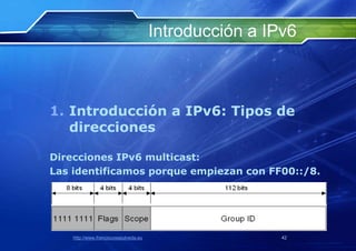 Introducción a IPv6



1. Introducción a IPv6: Tipos de
   direcciones

Direcciones IPv6 multicast:
Las identificamos porque empiezan con FF00::/8.




    http://www.franciscosepulveda.eu                    42
 