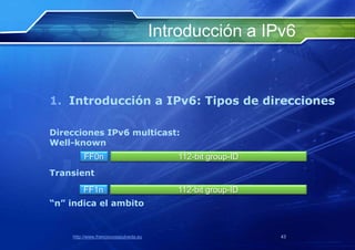 Introducción a IPv6


1. Introducción a IPv6: Tipos de direcciones

Direcciones IPv6 multicast:
Well-known
         FF0n                             112-bit group-ID
Transient
        FF1n                              112-bit group-ID
“n” indica el ambito


    http://www.franciscosepulveda.eu                         43
 
