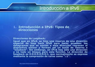 Introducción a IPv6


1. Introducción a IPv6: Tipos de
   direcciones

Direcciones de Loopback:
Igual que en IPv4, se hizo una reserva de una dirección
especial de loop back IPv6 para hacer pruebas: los
datagramas que se envían a esta dirección regresan al
dispositivo emisor y forman así un bucle de retorno o
"loopback". Sin embargo, en IPv6 hay sólo una dirección
y no todo un bloque para esta función. La dirección de
loopback es 0:0:0:0:0:0:0:1, que normalmente se expresa
mediante la compresión de ceros como "::1".


    http://www.franciscosepulveda.eu                    48
 