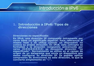 Introducción a IPv6


1. Introducción a IPv6: Tipos de
   direcciones

Direcciones no especificada:
En IPv4, una dirección IP compuesta únicamente por
ceros tiene un significado especial: hace referencia al
mismo host y se utiliza cuando un dispositivo no
conoce su propia dirección. En IPv6, este concepto se
formalizó y la dirección compuesta únicamente por
ceros (0:0:0:0:0:0:0:0) se denomina dirección "no
especificada". Normalmente se utiliza en el campo de
origen de un datagrama que envía un dispositivo que
desea configurar su dirección IP. Es posible aplicar
compresión de direcciones en esta dirección, lo que la
convierte simplemente en "::".
    http://www.franciscosepulveda.eu                    49
 