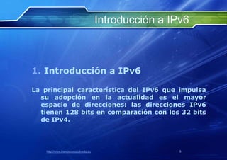 Introducción a IPv6



1. Introducción a IPv6

La principal característica del IPv6 que impulsa
  su adopción en la actualidad es el mayor
  espacio de direcciones: las direcciones IPv6
  tienen 128 bits en comparación con los 32 bits
  de IPv4.



    http://www.franciscosepulveda.eu                    5
 