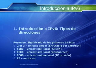 Introducción a IPv6



1. Introducción a IPv6: Tipos de
   direcciones

Resumen. Significado de los primeros 64 bits:
 2 or 3 – unicast global (Enrutable por Internet)
 FE80 – unicast link-local (APIPA)
 FEC0 – unicast site-local (desaparece)
 FC00 – unicast unique local (IP privada)
 FF – multicast

    http://www.franciscosepulveda.eu                    50
 