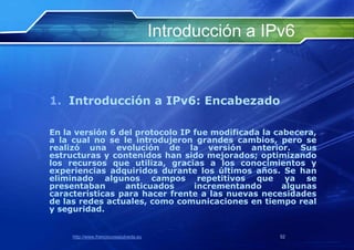 Introducción a IPv6


1. Introducción a IPv6: Encabezado

En la versión 6 del protocolo IP fue modificada la cabecera,
a la cual no se le introdujeron grandes cambios, pero se
realizó una evolución de la versión anterior. Sus
estructuras y contenidos han sido mejorados; optimizando
los recursos que utiliza, gracias a los conocimientos y
experiencias adquiridos durante los últimos años. Se han
eliminado algunos campos repetitivos que ya se
presentaban      anticuados      incrementando       algunas
características para hacer frente a las nuevas necesidades
de las redes actuales, como comunicaciones en tiempo real
y seguridad.


     http://www.franciscosepulveda.eu                    52
 