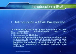 Introducción a IPv6



1. Introducción a IPv6: Encabezado

La nueva estructura de la cabecera del protocolo IPv6
se      caracteriza   principalmente      por     dos
particularidades:
 Direcciones de 128 bits.
 Campos de longitud fija: Éste campo se adoptó, con
   el objetivo de minimizar el tiempo necesario para
   procesamiento y el encaminamiento de los
   paquetes por internet; de esta forma se agiliza el
   tráfico de paquetes y suprime opciones poco
   utilizadas.

    http://www.franciscosepulveda.eu                    53
 