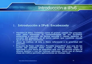 Introducción a IPv6


1. Introducción a IPv6: Encabezado

 Versión:(4 bits). Continúa como el primer campo del paquete,
  esto para mantener la compatibilidad de los formatos
  anteriores y permitir de forma sencilla y rápida detectar la
  versión del paquete; es el único campo que continúa siendo
  igual en las dos versiones.
 Clase de tráfico: (8 bits ). Hace referencia a la prioridad del
  paquete.
 Etiqueta de flujo: (20 bits). Permite especificar que una de las
  series del paquete debe recibir el mismo trato. Esto es
  aplicable a una serie de paquetes que van del mismo origen al
  mismo destino y con las mismas opciones. Junto con el campo
  clase de tráfico permite aplicaciones en tiempo real.



     http://www.franciscosepulveda.eu                    55
 