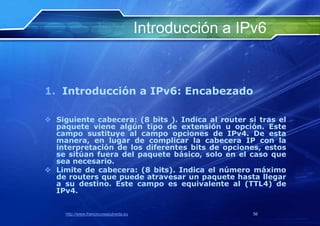 Introducción a IPv6


1. Introducción a IPv6: Encabezado

 Siguiente cabecera: (8 bits ). Indica al router si tras el
  paquete viene algún tipo de extensión u opción. Este
  campo sustituye al campo opciones de IPv4. De esta
  manera, en lugar de complicar la cabecera IP con la
  interpretación de los diferentes bits de opciones, estos
  se sitúan fuera del paquete básico, solo en el caso que
  sea necesario.
 Limite de cabecera: (8 bits). Indica el número máximo
  de routers que puede atravesar un paquete hasta llegar
  a su destino. Este campo es equivalente al (TTL4) de
  IPv4.


     http://www.franciscosepulveda.eu                    56
 
