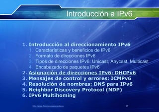 Introducción a IPv6


1. Introducción al direccionamiento IPv6
   1. Características y beneficios de IPv6
   2. Formato de direcciones IPv6
   3. Tipos de direcciones IPv6: Unicast, Anycast, Multicast
   4. Encabezado de paquetes IPv6
2. Asignación de direcciones IPv6: DHCPv6
3. Mensajes de control y errores: ICMPv6
4. Resolución de nombres: DNS para IPv6
5. Neighbor Discovery Protocol (NDP)
6. IPv6 Multihoming

    http://www.franciscosepulveda.eu                    57
 