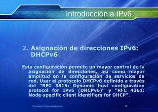 Introducción a IPv6



2. Asignación de direcciones IPv6:
   DHCPv6
Esta configuración permite un mayor control de la
  asignación de direcciones, así como mayor
  amplitud en la configuración de servicios de
  red. Usar el protocolo DHCPv6 definido a través
  del “RFC 3315: Dynamic host configuration
  protocol for IPv6 (DHCPv6)” y “RFC 4361:
  Node-specific client identifiers for DHCP”.

    http://www.franciscosepulveda.eu                    59
 
