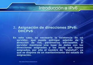 Introducción a IPv6



2. Asignación de direcciones IPv6:
   DHCPv6
En este caso, es necesaria la existencia de un
  servidor, que puede entregar además de la
  dirección de red, parámetros adicionales. El
  servidor mantiene una base de datos con las
  direcciones asignadas y los hosts que fueron
  asignados, por ello el nombre de “statefull”, ya
  que se dispone de un mantenimiento del estado de
  asignación.

    http://www.franciscosepulveda.eu                    61
 