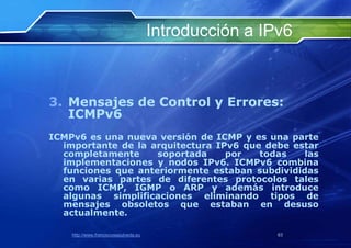 Introducción a IPv6



3. Mensajes de Control y Errores:
   ICMPv6
ICMPv6 es una nueva versión de ICMP y es una parte
  importante de la arquitectura IPv6 que debe estar
  completamente     soportada     por   todas   las
  implementaciones y nodos IPv6. ICMPv6 combina
  funciones que anteriormente estaban subdivididas
  en varias partes de diferentes protocolos tales
  como ICMP, IGMP o ARP y además introduce
  algunas simplificaciones eliminando tipos de
  mensajes obsoletos que estaban en desuso
  actualmente.

    http://www.franciscosepulveda.eu                    63
 