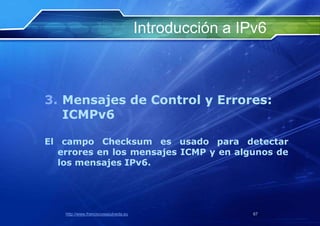 Introducción a IPv6



3. Mensajes de Control y Errores:
   ICMPv6

El campo Checksum es usado para detectar
  errores en los mensajes ICMP y en algunos de
  los mensajes IPv6.




   http://www.franciscosepulveda.eu                    67
 