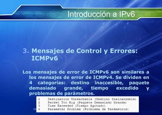 Introducción a IPv6



3. Mensajes de Control y Errores:
   ICMPv6

Los mensajes de error de ICMPv6 son similares a
  los mensajes de error de ICMPv4. Se dividen en
  4 categorías: destino inaccesible, paquete
  demasiado    grande,    tiempo   excedido    y
  problemas de parámetros.


    http://www.franciscosepulveda.eu                    68
 