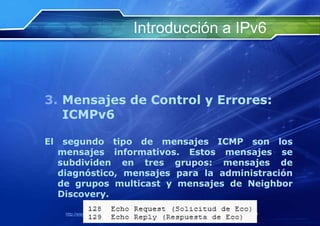 Introducción a IPv6



3. Mensajes de Control y Errores:
   ICMPv6

El    segundo tipo de mensajes ICMP son los
     mensajes informativos. Estos mensajes se
     subdividen en tres grupos: mensajes de
     diagnóstico, mensajes para la administración
     de grupos multicast y mensajes de Neighbor
     Discovery.

      http://www.franciscosepulveda.eu                    69
 