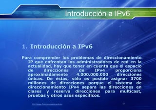 Introducción a IPv6



1. Introducción a IPv6
Para comprender los problemas de direccionamiento
  IP que enfrentan los administradores de red en la
  actualidad, hay que tener en cuenta que el espacio
  de     direcciones     de     IPv4    proporciona
  aproximadamente       4.000.000.000    direcciones
  únicas. De éstas, sólo es posible asignar 3700
  millones de direcciones porque el sistema de
  direccionamiento IPv4 separa las direcciones en
  clases y reserva direcciones para multicast,
  pruebas y otros usos específicos.

    http://www.franciscosepulveda.eu                    7
 