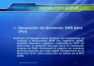 Introducción a IPv6



4. Resolución de Nombres: DNS para
   IPv6
Mediante el Domain Name System, los hostnames se
  mapean a direcciones IPv6 por registros AAAA,
  también llamados registros cuádruple-A. IETF ha
  reservado el dominio ip6.arpa para la resolución
  inversa de DNS, dividiendo el espacio de nombres
  jerárquicamente por cada dígito hexadecimal de la
  dirección IPv6. Esta traducción se define en el RFC
  3596.

    http://www.franciscosepulveda.eu                    71
 