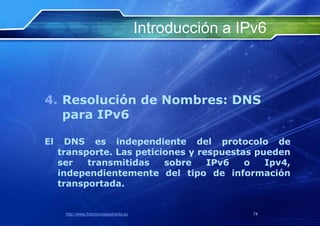 Introducción a IPv6



4. Resolución de Nombres: DNS
   para IPv6

El     DNS es independiente del protocolo de
     transporte. Las peticiones y respuestas pueden
     ser   transmitidas    sobre    IPv6   o   Ipv4,
     independientemente del tipo de información
     transportada.


      http://www.franciscosepulveda.eu                    74
 