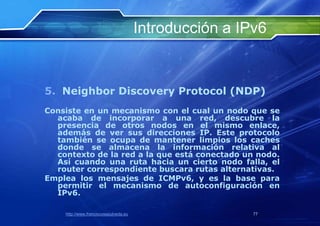 Introducción a IPv6


5. Neighbor Discovery Protocol (NDP)
Consiste en un mecanismo con el cual un nodo que se
  acaba de incorporar a una red, descubre la
  presencia de otros nodos en el mismo enlace,
  además de ver sus direcciones IP. Este protocolo
  también se ocupa de mantener limpios los caches
  donde se almacena la información relativa al
  contexto de la red a la que está conectado un nodo.
  Así cuando una ruta hacia un cierto nodo falla, el
  router correspondiente buscara rutas alternativas.
Emplea los mensajes de ICMPv6, y es la base para
  permitir el mecanismo de autoconfiguración en
  IPv6.

    http://www.franciscosepulveda.eu                    77
 