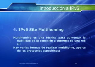 Introducción a IPv6



6. IPv6 Site Multihoming

Multihoming es una técnica para aumentar la
  fiabilidad de la conexión a Internet de una red
  IP.
Hay varias formas de realizar multihome, aparte
  de los protocolos específicos:



    http://www.franciscosepulveda.eu                    79
 