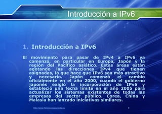 Introducción a IPv6



1. Introducción a IPv6
El    movimiento para pasar de IPv4 a IPv6 ya
     comenzó, en particular en Europa, Japón y la
     región del Pacífico asiático. Estas áreas están
     agotando las direcciones IPv4 que tienen
     asignadas, lo que hace que IPv6 sea más atractivo
     y    necesario.   Japón    comenzó     el  cambio
     oficialmente en el año 2000, cuando el gobierno
     japonés exigió la incorporación de IPv6 y
     estableció una fecha límite en el año 2005 para
     actualizar los sistemas existentes de todas las
     empresas del sector público. Corea, China y
     Malasia han lanzado iniciativas similares.
      http://www.franciscosepulveda.eu                    8
 