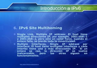 Introducción a IPv6



6. IPv6 Site Multihoming
 Single Link, Multiple IP address: El host tiene
  múltiples direcciones IP, por ejemplo, 2001:db8::1
  y 2001:db8::2, pero sólo un canal físico. Cuando el
  enlace falla, se pierde toda la conectividad.
 Multiple Interfaces, Single IP address per
  interface: El host tiene múltiples interfaces y cada
  interfaz tiene una o más direcciones IP. Si un
  enlace se cae, la dirección IP se vuelve
  inalcanzable,     pero    las    otras   siguen   en
  funcionamiento.


    http://www.franciscosepulveda.eu                    80
 