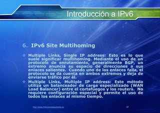 Introducción a IPv6


6. IPv6 Site Multihoming
 Multiple Links, Single IP address: Esto es lo que
  suele significar multihoming. Mediante el uso de un
  protocolo de enrutamiento, generalmente BGP, un
  extremo anuncia su espacio de direcciones a sus
  enlaces salientes. Cuando uno de los enlaces falla, el
  protocolo se da cuenta en ambos extremos y deja de
  enviarse tráfico por él.
 Multiple Links, Multiple IP address: Este método
  utiliza un balanceador de carga especializado (WAN
  Load Balancer) entre el cortafuegos y los routers. No
  requiere configuración especial y permite el uso de
  todos los enlaces al mismo tiempo.

    http://www.franciscosepulveda.eu                    81
 