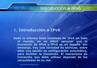 Introducción a IPv6



1. Introducción a IPv6

Dada la enorme base instalada de IPv4 en todo
  el mundo, no es difícil apreciar que la
  transición de IPv4 a IPv6 es un desafío. Sin
  embargo, hay una variedad de técnicas, entre
  ellas una opción de configuración automática,
  para facilitar la transición. El mecanismo de
  transición que debe utilizar depende de las
  necesidades de su red.
    http://www.franciscosepulveda.eu                    9
 