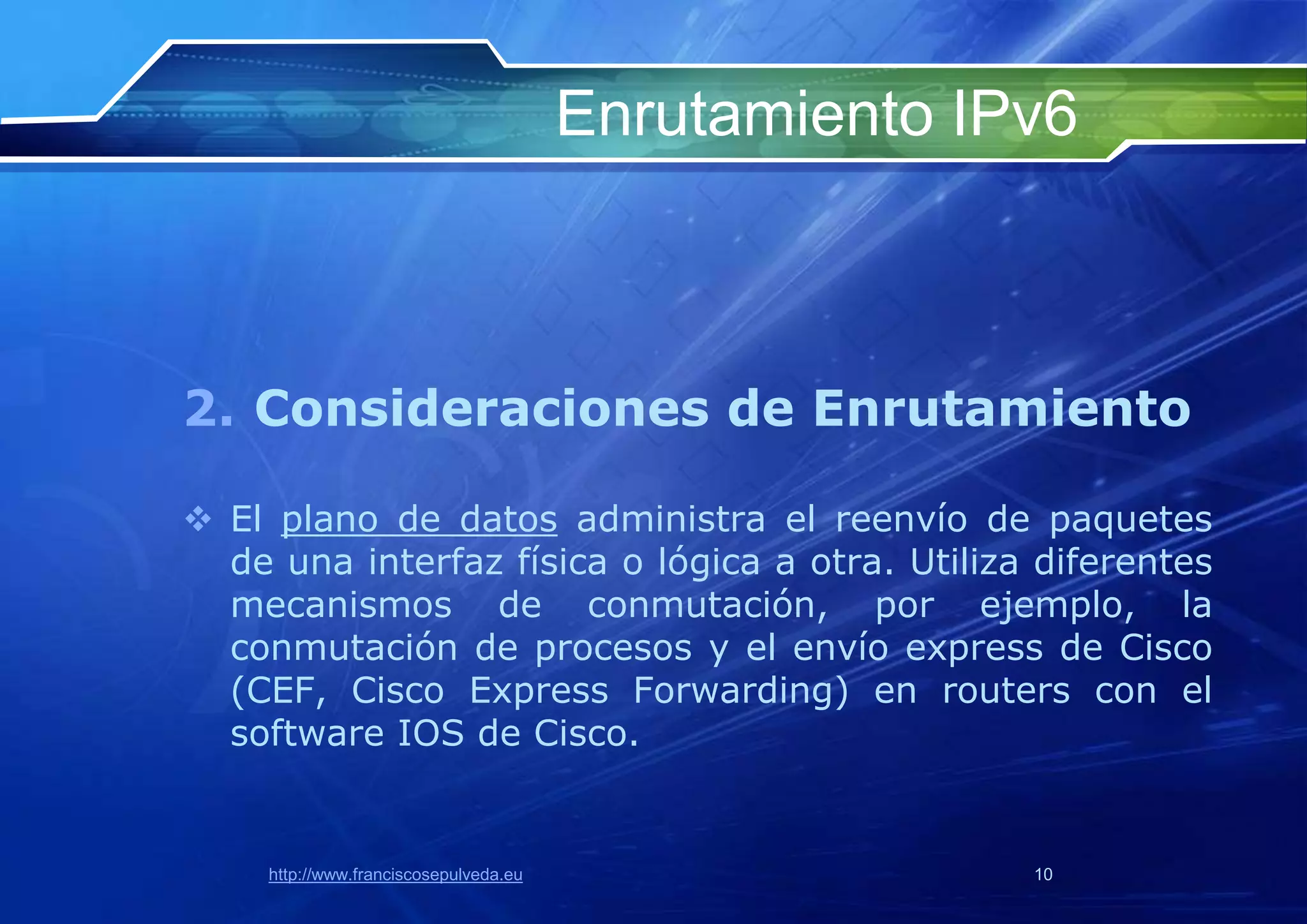 Enrutamiento IPv6



2. Consideraciones de Enrutamiento

 El plano de datos administra el reenvío de paquetes
  de una interfaz física o lógica a otra. Utiliza diferentes
  mecanismos de conmutación, por ejemplo, la
  conmutación de procesos y el envío express de Cisco
  (CEF, Cisco Express Forwarding) en routers con el
  software IOS de Cisco.


     http://www.franciscosepulveda.eu                  10
 