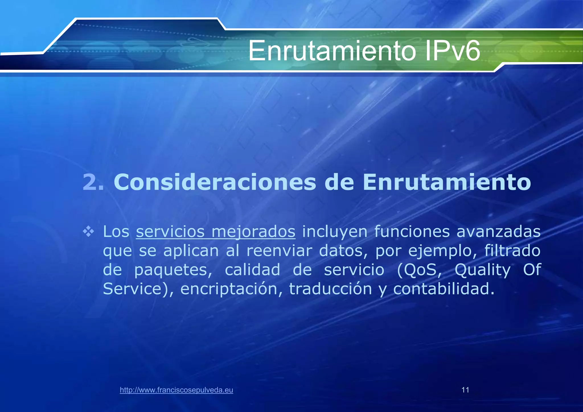 Enrutamiento IPv6



2. Consideraciones de Enrutamiento

 Los servicios mejorados incluyen funciones avanzadas
  que se aplican al reenviar datos, por ejemplo, filtrado
  de paquetes, calidad de servicio (QoS, Quality Of
  Service), encriptación, traducción y contabilidad.




    http://www.franciscosepulveda.eu                  11
 