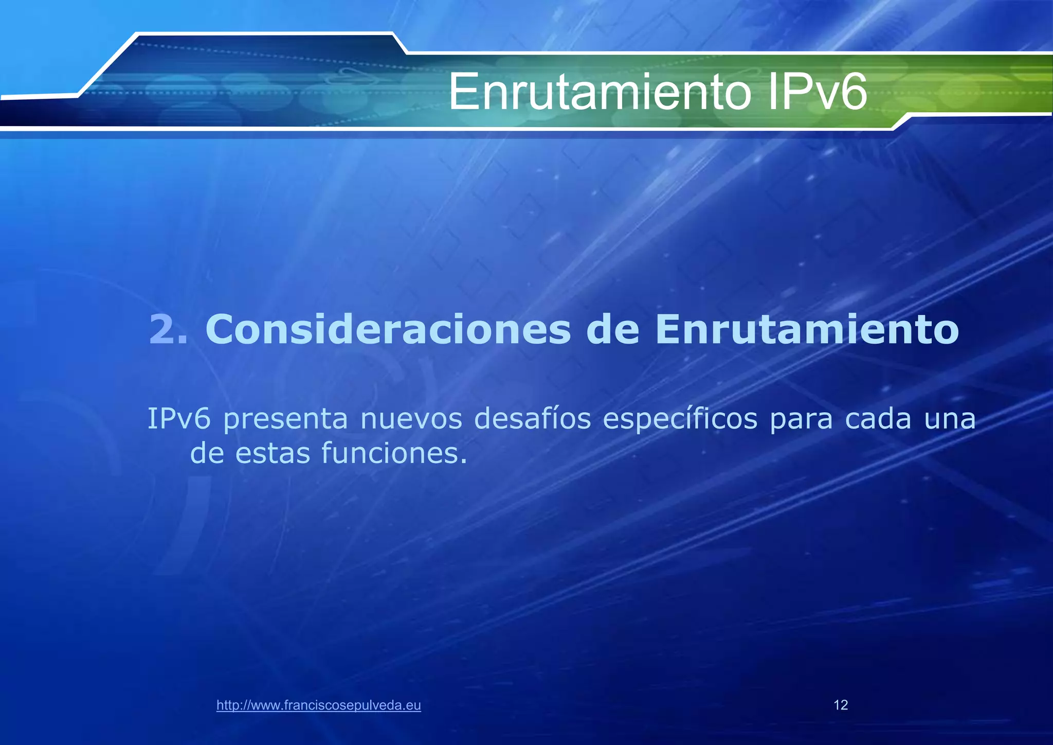 Enrutamiento IPv6



2. Consideraciones de Enrutamiento

IPv6 presenta nuevos desafíos específicos para cada una
   de estas funciones.




    http://www.franciscosepulveda.eu                  12
 