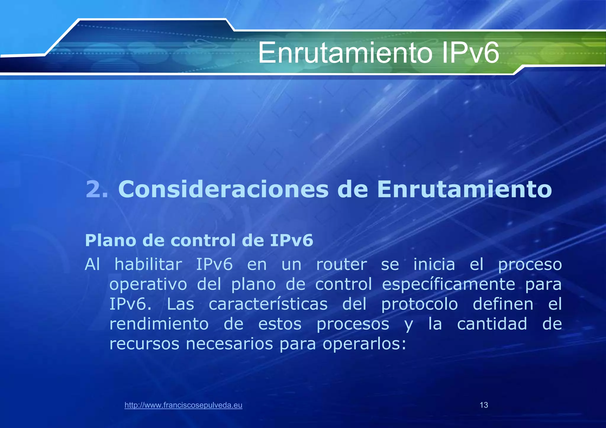 Enrutamiento IPv6



2. Consideraciones de Enrutamiento

Plano de control de IPv6
Al habilitar IPv6 en un router se inicia el proceso
   operativo del plano de control específicamente para
   IPv6. Las características del protocolo definen el
   rendimiento de estos procesos y la cantidad de
   recursos necesarios para operarlos:


    http://www.franciscosepulveda.eu                  13
 