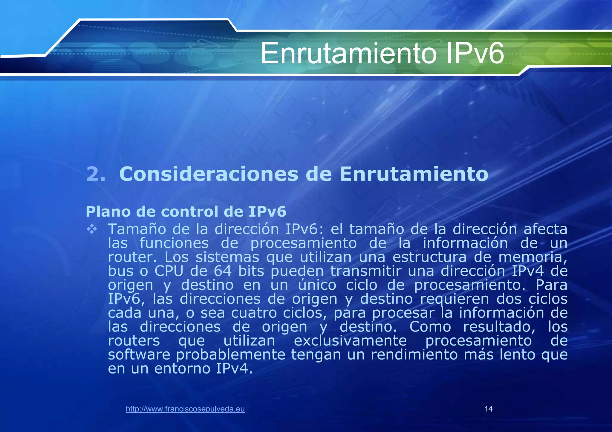 Enrutamiento IPv6


2. Consideraciones de Enrutamiento
Plano de control de IPv6
 Tamaño de la dirección IPv6: el tamaño de la dirección afecta
   las funciones de procesamiento de la información de un
   router. Los sistemas que utilizan una estructura de memoria,
   bus o CPU de 64 bits pueden transmitir una dirección IPv4 de
   origen y destino en un único ciclo de procesamiento. Para
   IPv6, las direcciones de origen y destino requieren dos ciclos
   cada una, o sea cuatro ciclos, para procesar la información de
   las direcciones de origen y destino. Como resultado, los
   routers que utilizan exclusivamente procesamiento de
   software probablemente tengan un rendimiento más lento que
   en un entorno IPv4.

     http://www.franciscosepulveda.eu                  14
 