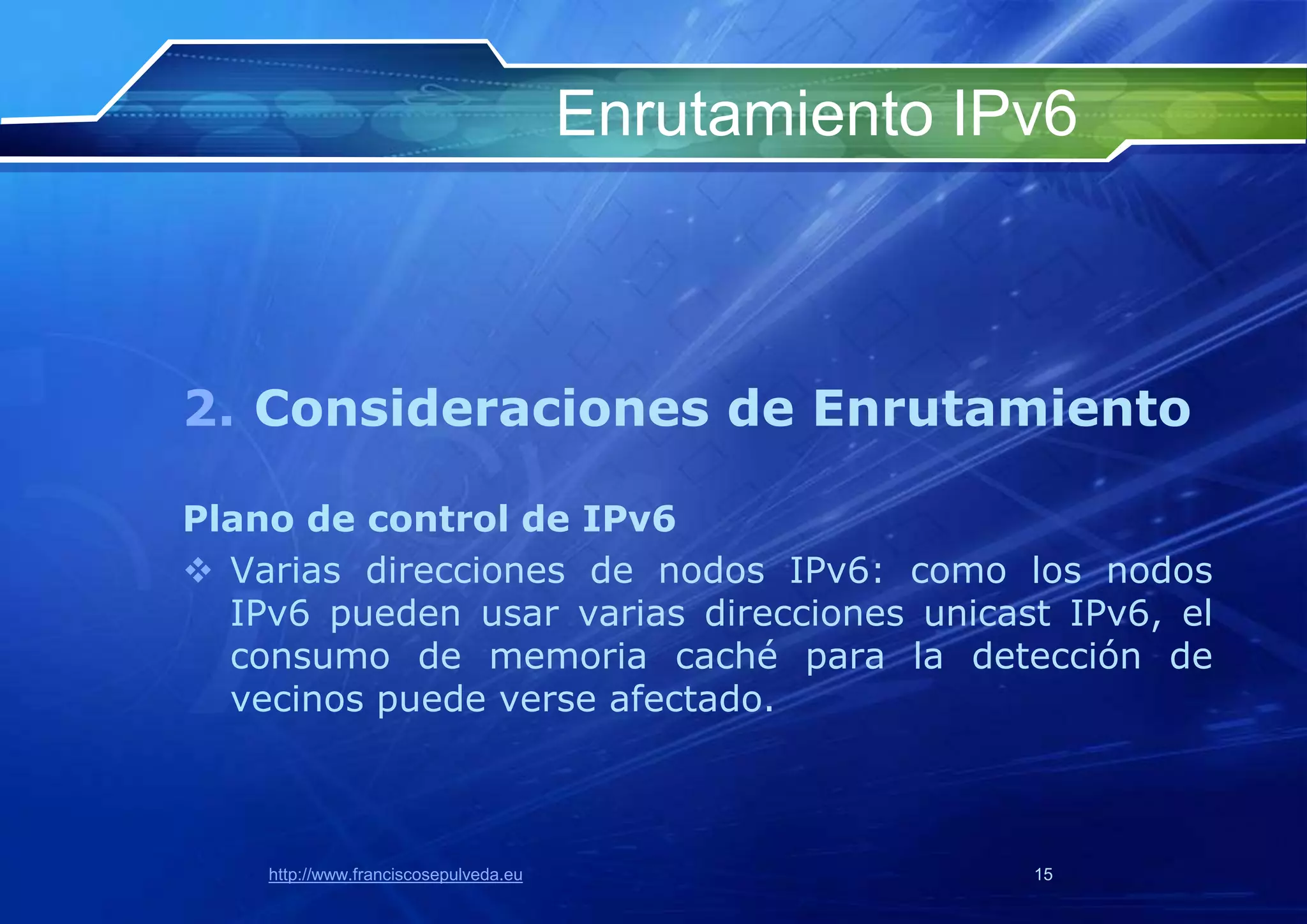 Enrutamiento IPv6



2. Consideraciones de Enrutamiento

Plano de control de IPv6
 Varias direcciones de nodos IPv6: como los nodos
  IPv6 pueden usar varias direcciones unicast IPv6, el
  consumo de memoria caché para la detección de
  vecinos puede verse afectado.



    http://www.franciscosepulveda.eu                  15
 
