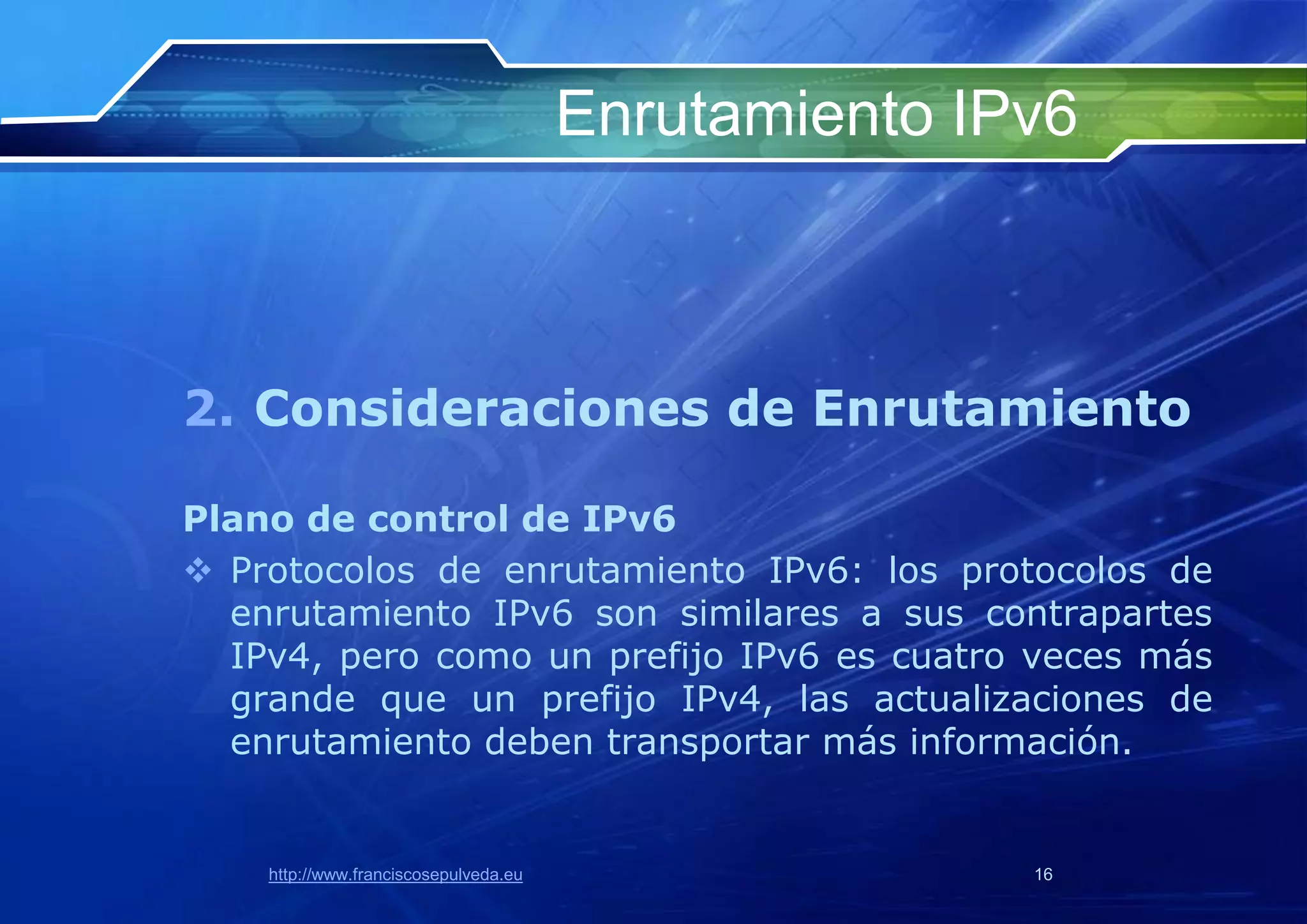 Enrutamiento IPv6



2. Consideraciones de Enrutamiento

Plano de control de IPv6
 Protocolos de enrutamiento IPv6: los protocolos de
  enrutamiento IPv6 son similares a sus contrapartes
  IPv4, pero como un prefijo IPv6 es cuatro veces más
  grande que un prefijo IPv4, las actualizaciones de
  enrutamiento deben transportar más información.


    http://www.franciscosepulveda.eu                  16
 
