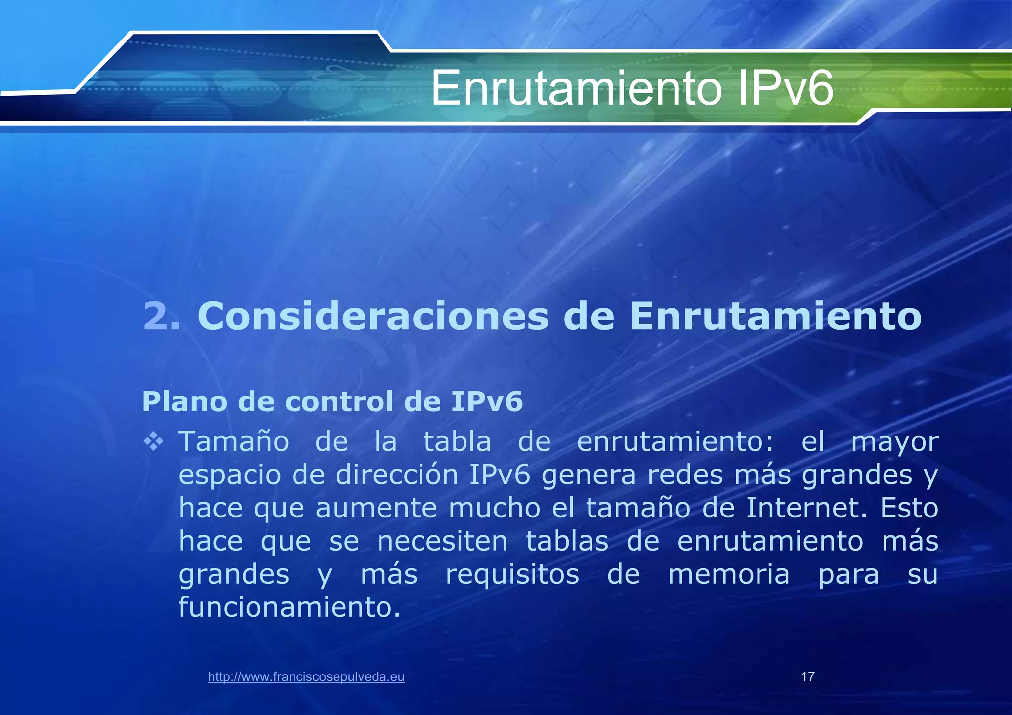 Enrutamiento IPv6



2. Consideraciones de Enrutamiento

Plano de control de IPv6
 Tamaño de la tabla de enrutamiento: el mayor
  espacio de dirección IPv6 genera redes más grandes y
  hace que aumente mucho el tamaño de Internet. Esto
  hace que se necesiten tablas de enrutamiento más
  grandes y más requisitos de memoria para su
  funcionamiento.

    http://www.franciscosepulveda.eu                  17
 